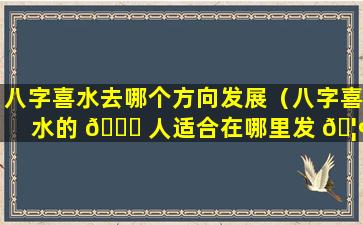 八字喜水去哪个方向发展（八字喜水的 🐅 人适合在哪里发 🦢 展）